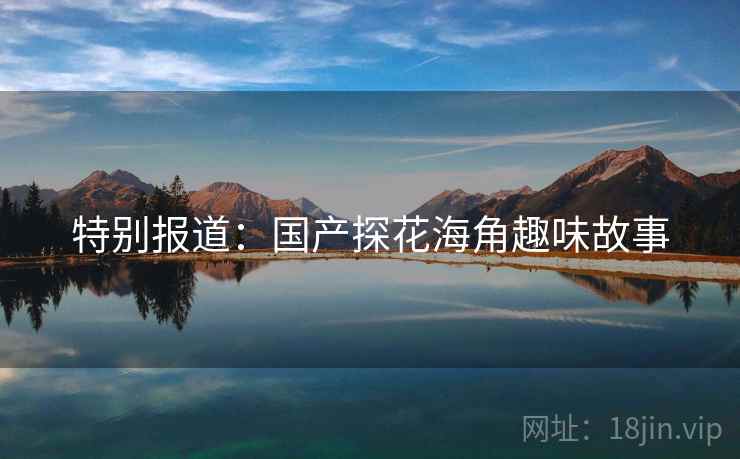 特别报道：国产探花海角趣味故事