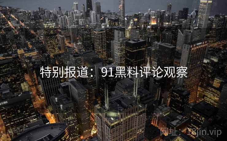 特别报道：91黑料评论观察