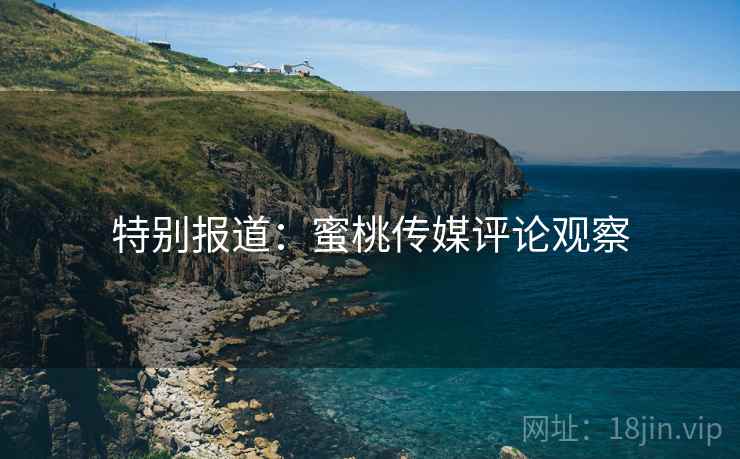 特别报道：蜜桃传媒评论观察