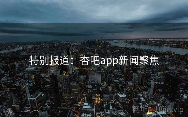 特别报道：杏吧app新闻聚焦