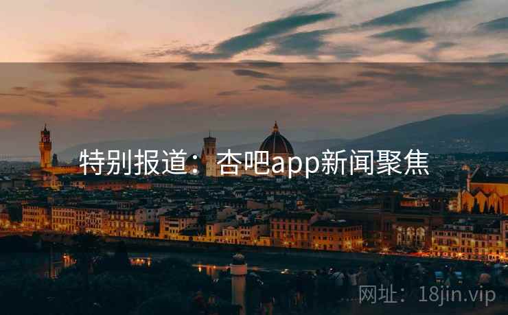 特别报道：杏吧app新闻聚焦