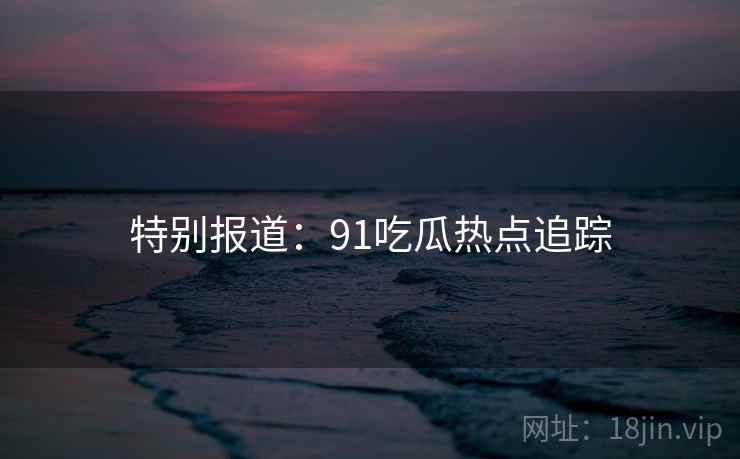 特别报道:91吃瓜热点追踪