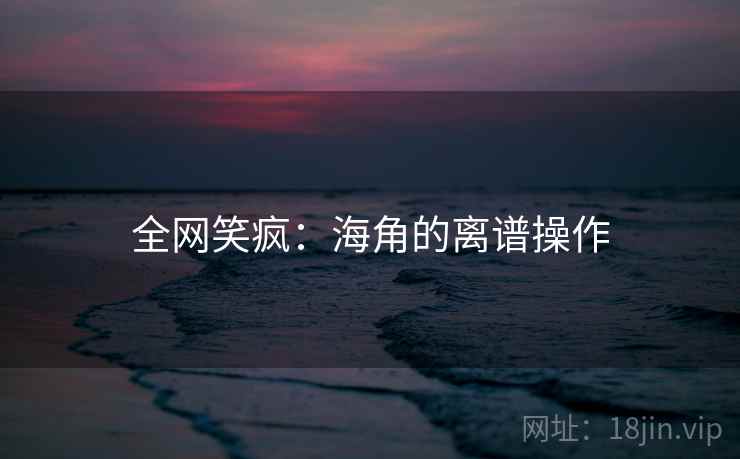 全网笑疯:海角的离谱操作