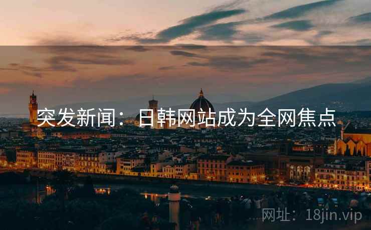 突发新闻:日韩网站成为全网焦点 突发新闻:日韩网站成为全网焦点