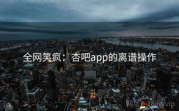 全网笑疯：杏吧app的离谱操作