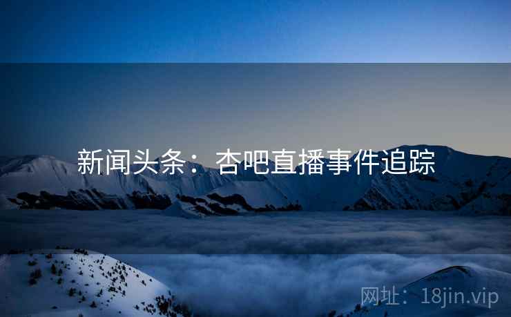 新闻头条:杏吧直播事件追踪