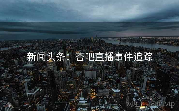 新闻头条：杏吧直播事件追踪